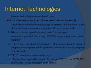 Internet Technologies
 Internet Technologies covers a broad range
TCP/IP (Transmission Control Protocol/Internet Protocol)
1. It is the basic communication language or protocol of the Internet. It can
also be used as a communications protocol in a private network .
2. When you are set up with direct access to Internet, your
computer is provided with a copy of TCP/IP program just as every other
computer.
3. TCP/IP uses the client/server model of communication in which a
computer user requests and is provided a services by another computer
in the network.
4. TCP/IP communication is point to point.
5. Higher layer application protocols that use TCP/IP are HTTP,FTP,
Telnet, SMPT, SLIP or point to point protocol
 
