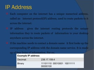 IP Address
 Each computer on the internet has a unique numerical address,
called an internet protocol(IP) address, used to route packets to it
across the internet.
 IP address gives the internet routing protocols the unique
information they to route packets of information to your desktop
anywhere across the internet.
 If the machine needs to contact a domain name it first looks up the
corresponding IP address with the domain name service. It is made
up of four bytes of information. For ex;
Example IP address
Decimal: 238.17.159.4
Binary 11101110 00010001 10011111
00000100
 
