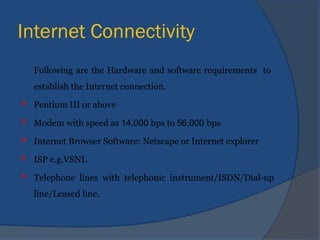 Internet Connectivity
Following are the Hardware and software requirements to
establish the Internet connection.
 Pentium III or above
 Modem with speed as 14,000 bps to 56,000 bps
 Internet Browser Software: Netscape or Internet explorer
 ISP e.g.VSNL
 Telephone lines with telephonic instrument/ISDN/Dial-up
line/Leased line.
 