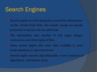 Search Engines
 Search engine is a tool designed to search for information
on the World Wide Web .The search results are usually
presented in the list and are called hits.
 The information may consists of web pages images,
information and other types of files.
 Some search engine also mine data available in news
books,database,or open directories.
 Search engine operate algorithmically or are a mixture of
algorithmic and human input.
 