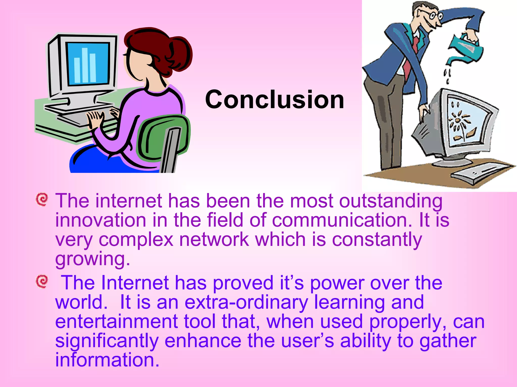 Conclusion 
The internet has been the most outstanding 
innovation in the field of communication. It is 
very complex network which is constantly 
growing. 
The Internet has proved it’s power over the 
world. It is an extra-ordinary learning and 
entertainment tool that, when used properly, can 
significantly enhance the user’s ability to gather 
information. 
 