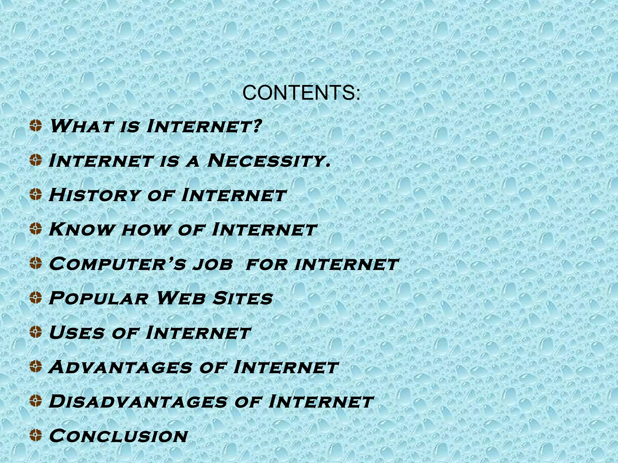 CONTENTS: 
What is Internet? 
Internet is a Necessity. 
History of Internet 
Know how of Internet 
Computer’s job for internet 
Popular Web Sites 
Uses of Internet 
Advantages of Internet 
Disadvantages of Internet 
Conclusion 
 