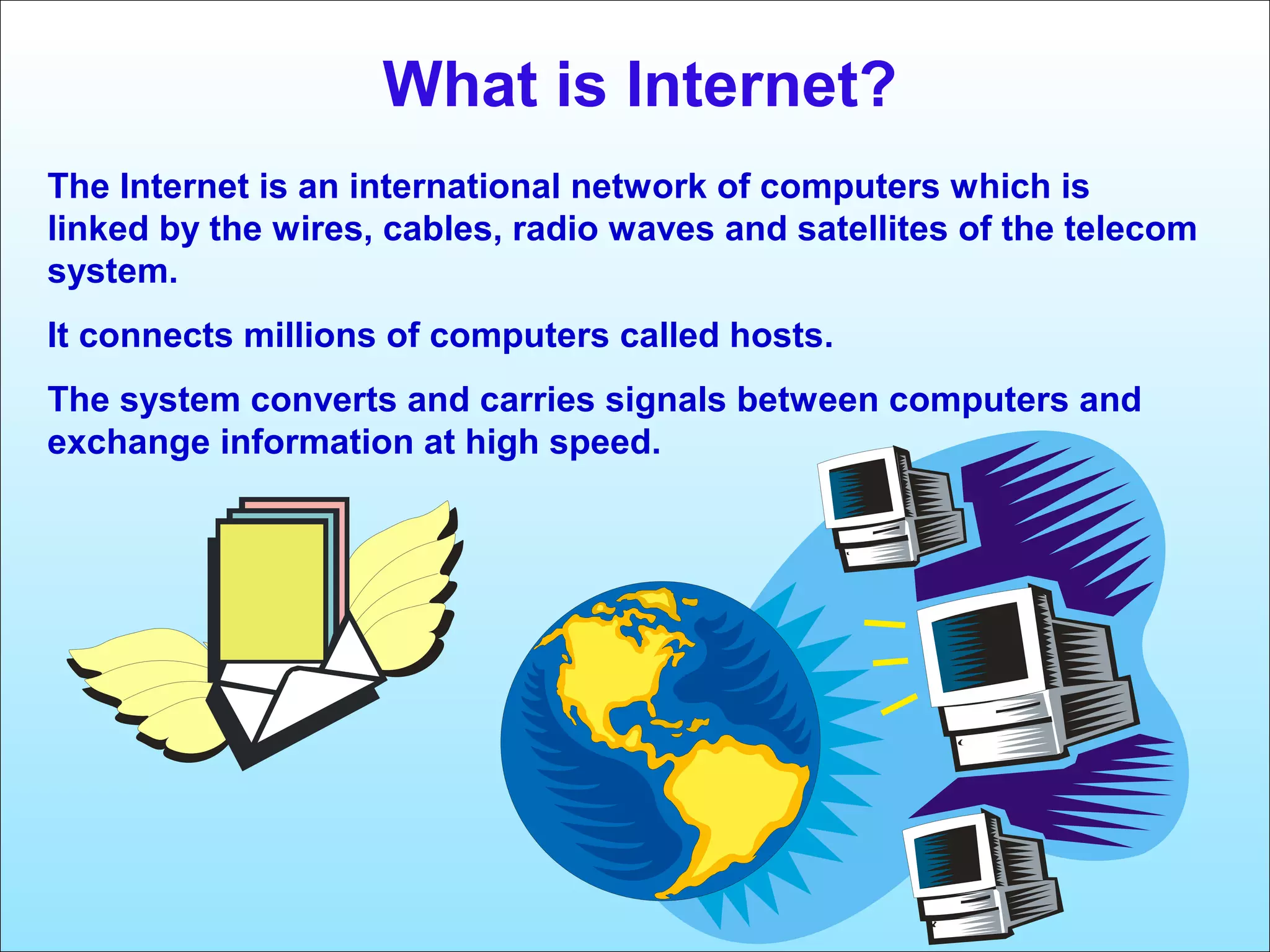 What is Internet? 
The Internet is an international network of computers which is 
linked by the wires, cables, radio waves and satellites of the telecom 
system. 
It connects millions of computers called hosts. 
The system converts and carries signals between computers and 
exchange information at high speed. 
 
