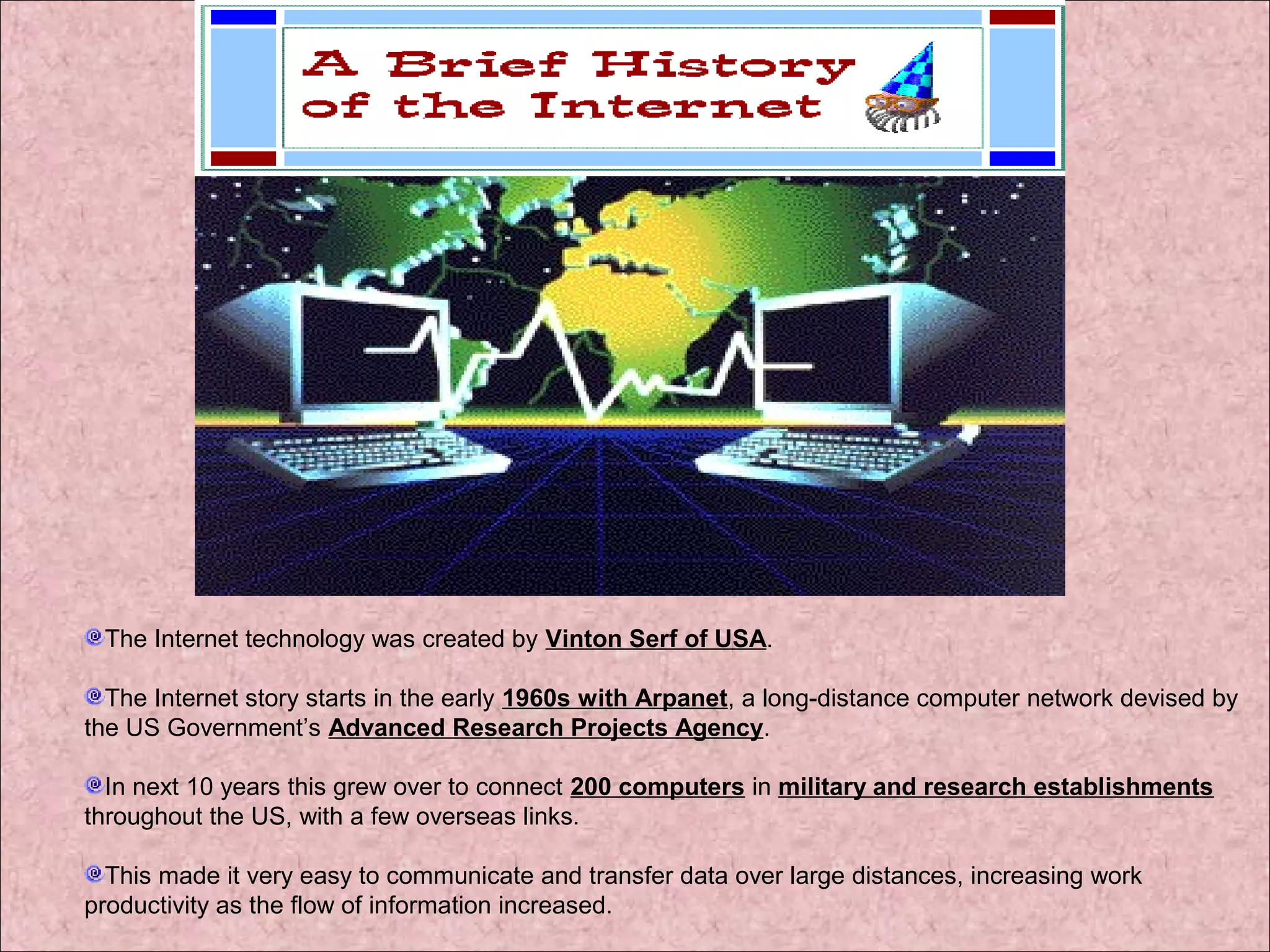 The Internet technology was created by Vinton Serf of USA. 
The Internet story starts in the early 1960s with Arpanet, a long-distance computer network devised by 
the US Government’s Advanced Research Projects Agency. 
In next 10 years this grew over to connect 200 computers in military and research establishments 
throughout the US, with a few overseas links. 
This made it very easy to communicate and transfer data over large distances, increasing work 
productivity as the flow of information increased. 
 
