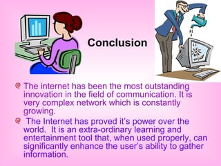 Conclusion 
The internet has been the most outstanding 
innovation in the field of communication. It is 
very complex network which is constantly 
growing. 
The Internet has proved it’s power over the 
world. It is an extra-ordinary learning and 
entertainment tool that, when used properly, can 
significantly enhance the user’s ability to gather 
information. 
 