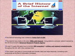 The Internet technology was created by Vinton Serf of USA. 
The Internet story starts in the early 1960s with Arpanet, a long-distance computer network devised by 
the US Government’s Advanced Research Projects Agency. 
In next 10 years this grew over to connect 200 computers in military and research establishments 
throughout the US, with a few overseas links. 
This made it very easy to communicate and transfer data over large distances, increasing work 
productivity as the flow of information increased. 
 