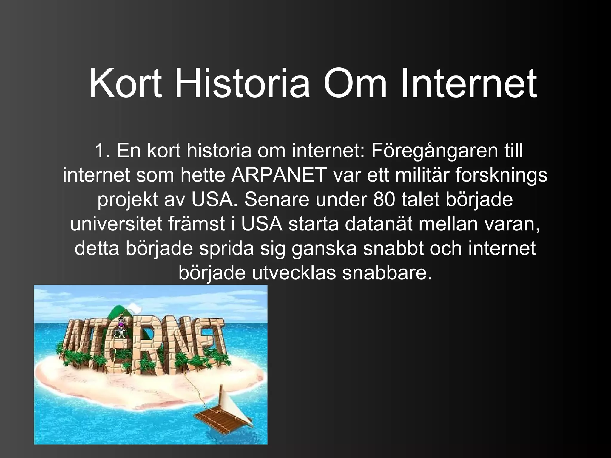 Kort Historia Om Internet
    1. En kort historia om internet: Föregångaren till
internet som hette ARPANET var ett militär forsknings
    projekt av USA. Senare under 80 talet började
 universitet främst i USA starta datanät mellan varan,
  detta började sprida sig ganska snabbt och internet
               började utvecklas snabbare.
 