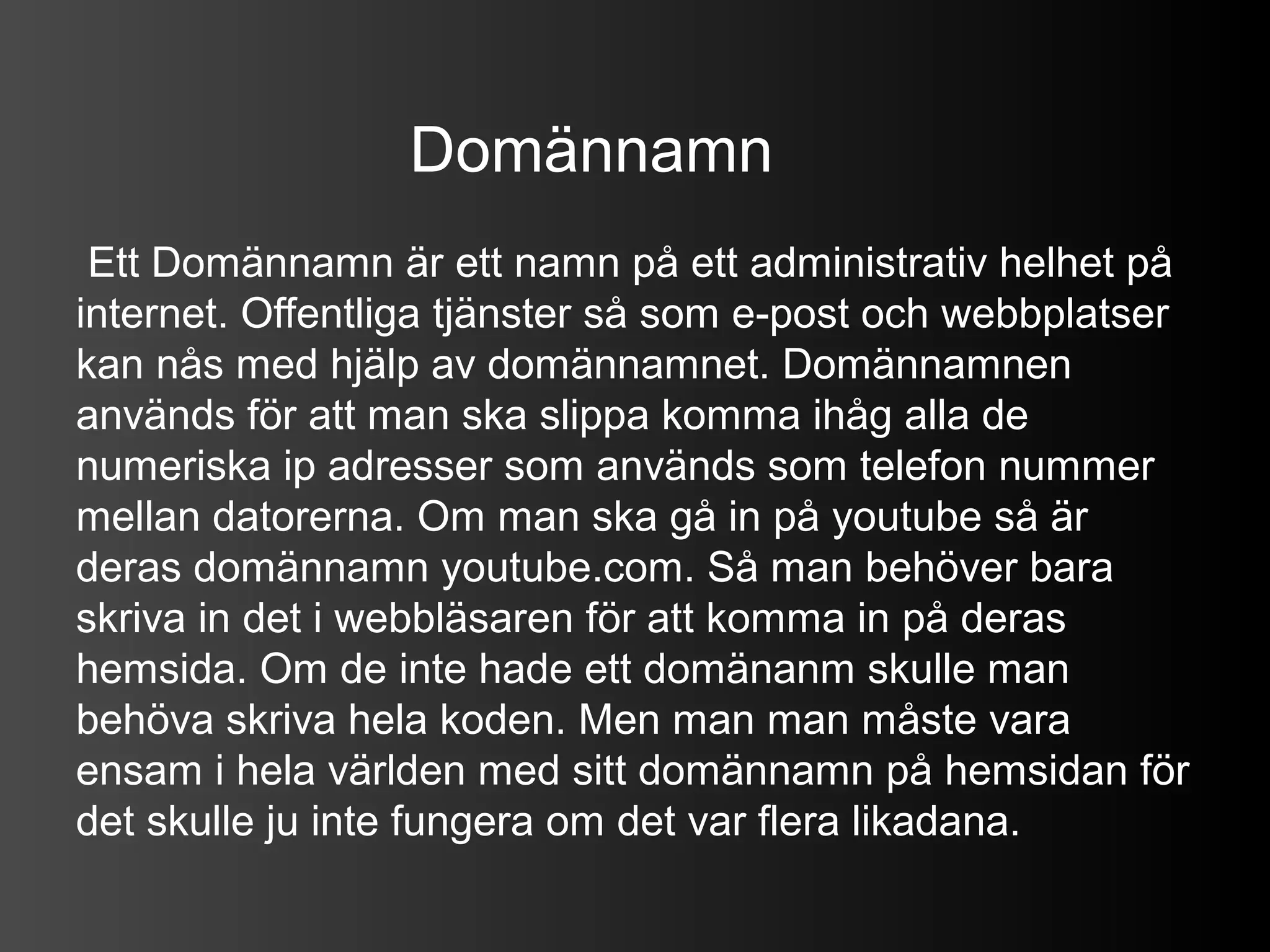 Domännamn
 Ett Domännamn är ett namn på ett administrativ helhet på
internet. Offentliga tjänster så som e-post och webbplatser
kan nås med hjälp av domännamnet. Domännamnen
används för att man ska slippa komma ihåg alla de
numeriska ip adresser som används som telefon nummer
mellan datorerna. Om man ska gå in på youtube så är
deras domännamn youtube.com. Så man behöver bara
skriva in det i webbläsaren för att komma in på deras
hemsida. Om de inte hade ett domänanm skulle man
behöva skriva hela koden. Men man man måste vara
ensam i hela världen med sitt domännamn på hemsidan för
det skulle ju inte fungera om det var flera likadana.
 