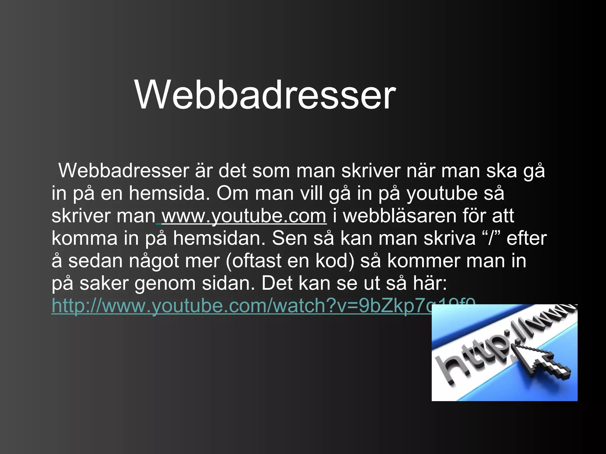 Webbadresser
 Webbadresser är det som man skriver när man ska gå
in på en hemsida. Om man vill gå in på youtube så
skriver man www.youtube.com i webbläsaren för att
komma in på hemsidan. Sen så kan man skriva “/” efter
å sedan något mer (oftast en kod) så kommer man in
på saker genom sidan. Det kan se ut så här:
http://www.youtube.com/watch?v=9bZkp7q19f0
 