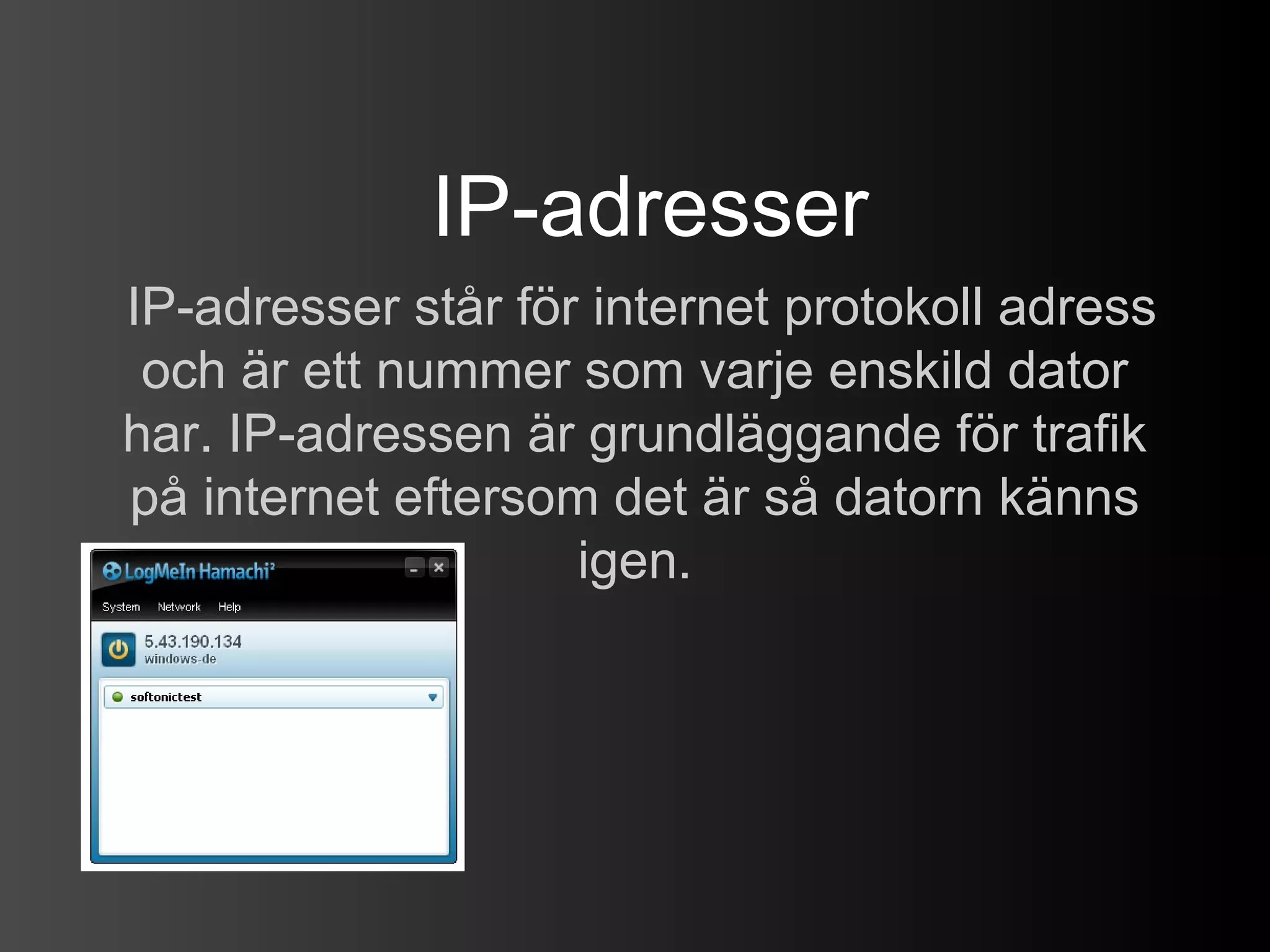 IP-adresser
IP-adresser står för internet protokoll adress
 och är ett nummer som varje enskild dator
har. IP-adressen är grundläggande för trafik
på internet eftersom det är så datorn känns
                    igen.
 