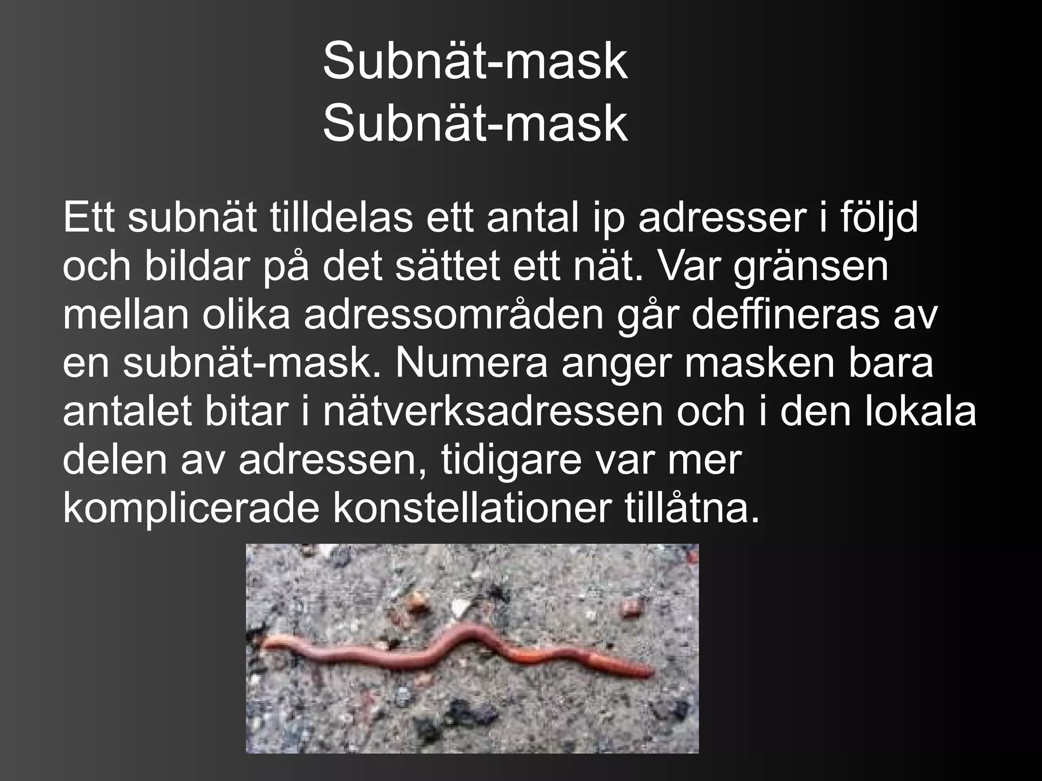 Subnät-mask
              Subnät-mask
Ett subnät tilldelas ett antal ip adresser i följd
och bildar på det sättet ett nät. Var gränsen
mellan olika adressområden går deffineras av
en subnät-mask. Numera anger masken bara
antalet bitar i nätverksadressen och i den lokala
delen av adressen, tidigare var mer
komplicerade konstellationer tillåtna.
 