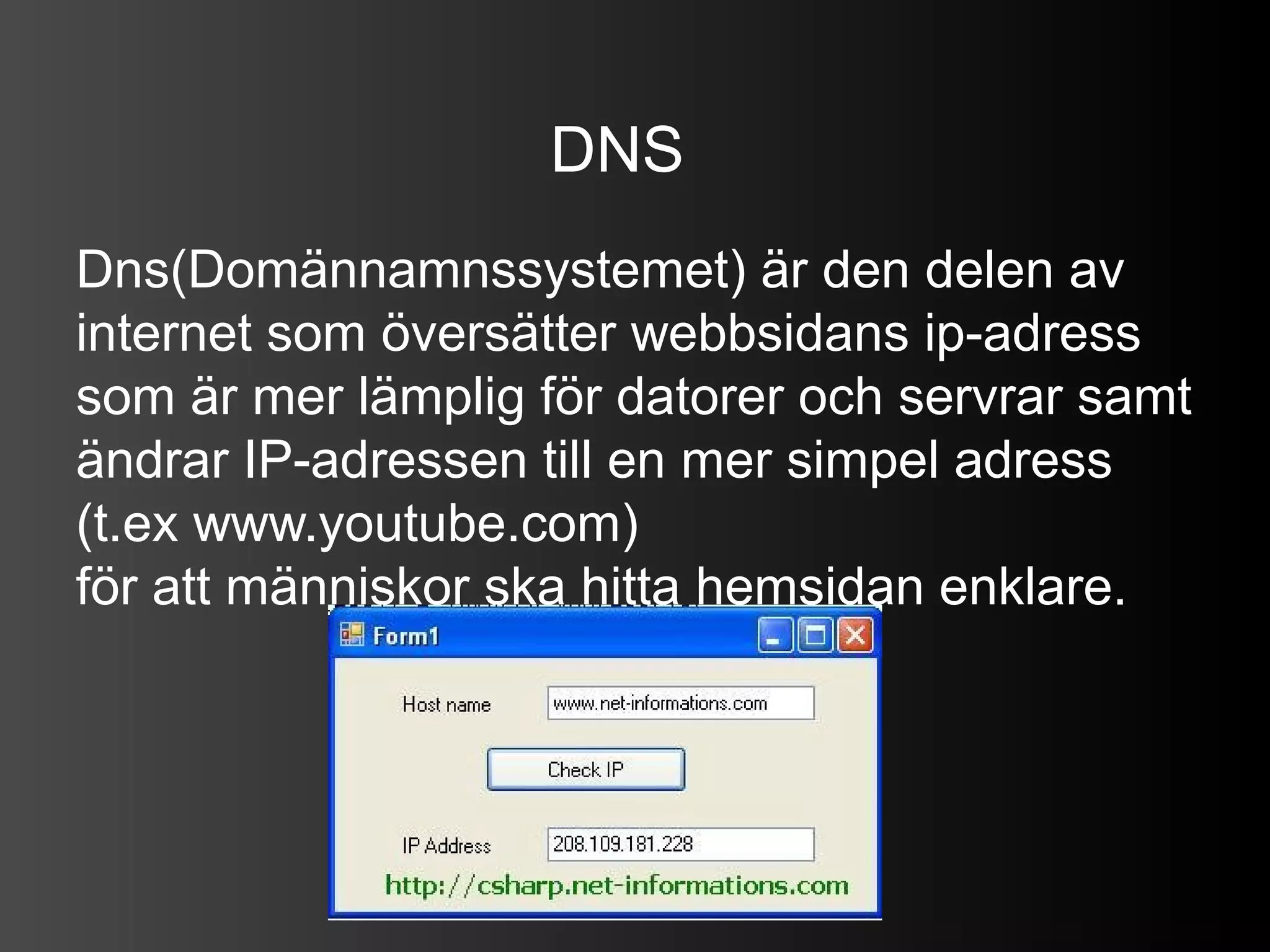 DNS
Dns(Domännamnssystemet) är den delen av
internet som översätter webbsidans ip-adress
som är mer lämplig för datorer och servrar samt
ändrar IP-adressen till en mer simpel adress
(t.ex www.youtube.com)
för att människor ska hitta hemsidan enklare.
 