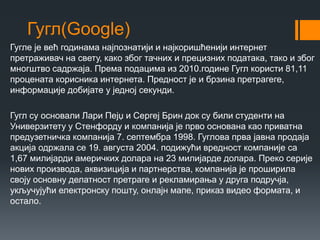 Гугл(Google)
Гугле је већ годинама најпознатији и најкоришћенији интернет
претраживач на свету, како због тачних и прецизних података, тако и због
многштво садржаја. Према подацима из 2010.године Гугл користи 81,11
процената корисника интернета. Предност је и брзина претрагеге,
информације добијате у једној секунди.
Гугл су основали Лари Пејџ и Сергеј Брин док су били студенти на
Универзитету у Стенфорду и компанија је прво основана као приватна
предузетничка компанија 7. септембра 1998. Гуглова прва јавна продаја
акција одржала се 19. августа 2004. подижући вредност компаније са
1,67 милијарди америчких долара на 23 милијарде долара. Преко серије
нових производа, аквизиција и партнерства, компанија је проширила
своју основну делатност претраге и рекламирања у друга подручја,
укључујући електронску пошту, онлајн мапе, приказ видео формата, и
остало.
 