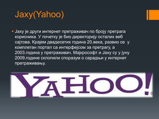 Јаху(Yahoo)
 Јаху је други интернет претраживач по броју претрага
корисника. У почетку је био директорију осталих веб
сајтова. Крајем двадесетих година 20.века, развио се у
комплетан портал са интерфејсом за претрагу, а
2003.година у претраживач. Мајкрософт и Јаху су у јуну
2009.године склопили споразум о сарадњи у интернет
претраживању.
 