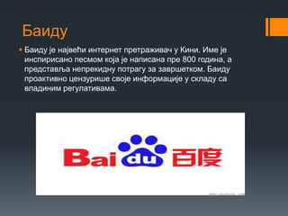 Баиду
 Баиду је највећи интернет претраживач у Кини. Име је
инспирисано песмом која је написана пре 800 година, а
представља непрекидну потрагу за завршетком. Баиду
проактивно цензурише своје информације у складу са
владиним регулативама.
 