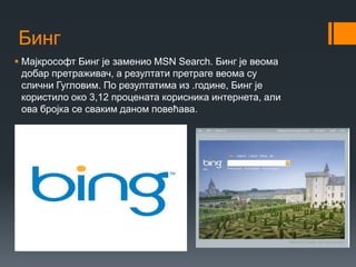 Бинг
 Мајкрософт Бинг је заменио MSN Search. Бинг је веома
добар претраживач, а резултати претраге веома су
слични Гугловим. По резултатима из .године, Бинг је
користило око 3,12 процената корисника интернета, али
ова бројка се сваким даном повећава.
 
