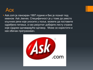 Аск
 Аsk.com је лансиран 1997.године и био је познат под
именом Ask Jeeves. Специфичност је у томе да уместо
кључних речи које уносите у поље, можете да поставите
одређено питање, а као резултат добијате листу страна
које садрже одговарајући одговор. Може се користити и
као обичан претраживач.
 