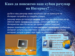Како да повежемо наш кућни рачунар
           на Интернет?
    да би и наш рачунар имао могућност да се прикључи на
    Интернет потребне су следеће ствари:
•   рачунар мора да поседује модем (део који му омогућава да се,
    обично преко телефонске линије, успостави веза са
    Интернетом како би могао да прима и шаље податке)
•   фирма (компанија) која се зове интернет провајдер (добављач
    интернет услуга) код које ћемо се предплатити на одређене
    интернет услуге и преко које ћемо се повезати на Интернетом
                                           и повезани смо
                                            на Интернет!!!
                                      Модем на слици се налази
                                      изван кућишта рачунара, а
                                       са рачунаром је повезан
                                      каблом. Код већине наших
                                      рачунара модем се налази
                                           у самом кућишту.
                                               рачунар фирме која се
                                                              час1. слајд09
                                             зове “интернет провајдер”
 