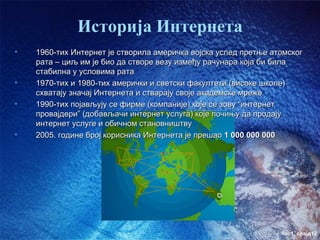 Историја Интернета
•   1960-тих Интернет је створила америчка војска услед претње атомског
    рата – циљ им је био да створе везу између рачунара која би била
    стабилна у условима рата
•   1970-тих и 1980-тих амерички и светски факултети (високе школе)
    схватају значај Интернета и стварају своје академске мреже
•   1990-тих појављују се фирме (компаније) које се зову “интернет
    провајдери” (добављачи интернет услуга) које почињу да продају
    интернет услуге и обичном становништву
•   2005. године број корисника Интернета је прешао 1 000 000 000




                                                                 час1. слајд12
 