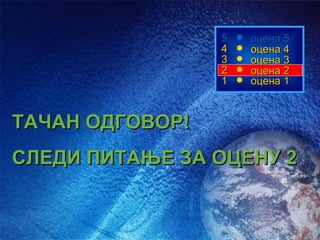 5   оцена 5
                 4   оцена 4
                 3   оцена 3
                 2   оцена 2
                 1   оцена 1



ТАЧАН ОДГОВОР!
СЛЕДИ ПИТАЊЕ ЗА ОЦЕНУ 2
 