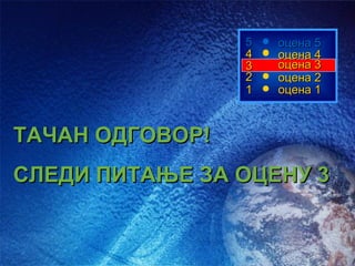 5   оцена 5
                 4   оцена 4
                 3   оцена 3
                 2   оцена 2
                 1   оцена 1



ТАЧАН ОДГОВОР!
СЛЕДИ ПИТАЊЕ ЗА ОЦЕНУ 3
 