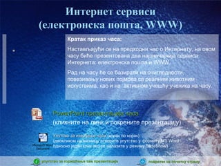 Интернет сервиси
   (електронска пошта, WWW)
                 Кратак приказ часа:
                 Настављајући се на предходни час о Интернету, на овом
                 часу биће презентована два најзначајнија сервиса
                 Интернета: електронска пошта и WWW.
                 Рад на часу ће се базирати на очигледности,
                 повезивању нових појмова са реалним животним
                 искуствима, као и на активном учешћу ученика на часу.



     •      PowerPoint презентација часа
            (кликните на линк и покрените презентацију)

               Упутсво за извођење часа (корак по корак)
               (двокликом на иконицу отворите упутство у формату MS Word
Microsoft Word односно један клик ако се налазите у режиму SlideShow)
 Document



    упутство за коришћење ове презентације              повратак на почетну страну
 