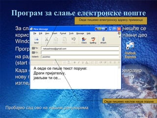 Програм за слање електронске поште
                               Овде пишемо електронску адресу примаоца


    За слање и примање електронске поште најчешће се
    користи програм Outlook Express, који је саставни део
    Windows-а
    Програм сеnekaadresa@gmail.comдвокликом на иконицу
                  покреће
    на радној површини или преко старт менија
                pozdrav


    (start menu – Programs – Outlook Express)
    Када отворимо пише текст поруке: желимо да креирамо
            А овде се
                        овај програм и
            Драги пријатељу,
    нову поруку кликнемо на дугме “Create Mail” – то
            јављам ти се...
    изгледа овако:


                                              Овде пишемо наслов наше поруке

Пробајмо сад ово на нашим рачунарима
                                                                   час2.
 