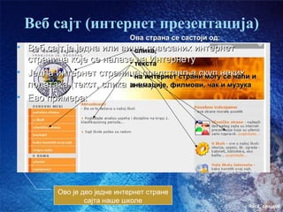 Веб сајт (интернет презентација)
                              Ова страна се састоји од:
• Веб сајт је једна или више повезаних интернет
                          • слика,
  страница које се налазе текста
                          • на Интернету
• Једна интернет страница представља скуп неких и
                          • на интернет страни могу се наћи
  података (текст, слика и сл.)
                          анимације, филмови, чак и музука
• Ево примера:




          Ово је део једне интернет стране
                  сајта наше школе
                                                          час2. слајд08
 