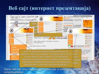 Веб сајт (интернет презентација)
 •   Као што смо рекли веб сајт је скуп интернет страница које су
     међусобно повезане у једну целину. Повезане су преко
     хиперлинкова. Међутим, хиперлинкови се
 •   Хиперлинкови су везе између појединих страница сајта. То су
                       не морају налазити увек
     обично неке речи груписанинам се, када се кликне на њих, отвара
                       на које у мени – они се
                     могу наћи било где на страни
     друга интернет страница.
 •   Хиперлинкови су обично организовани у мени




                 Оно по чему се хиперлинкови разликују од сајта се
                              Мени са линковима нашег
                               налази са леве стране, кликом на
              обичног текста на интернет страници јесте то да
                 су они обичнонеки хиперлинк (неку реч у менију)
                               друге боје и да се приликом
               преласка показивачем се друга страна – нпр. страна
                             отвара миша преко њих уместо
               стрелице појављује слика руке са испруженим страна
                              која се зове “О школи”, или
                 кажипрстом, а сам текс постане подвучен.
                                  “Ученичке стране” и сл.)
Значи, веб сајт чине појединачне стране које су међусобно повезане
хиперлинковима                                                       час2. слајд09
 