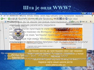 Шта је онда WWW?
    •   WWW (“World Wide Web” или кад бисмо ово превели “мрежа
        широм света”) јесте услуга (сервис) Интернета који нам
        омогућава да са нашег рачунара прегледавамо милионе и
        милионе сајтова различите садржине
    •   Да бисмо могли прегледати неки сајт потребно је да наш
        рачунар буде повезан на Интернет и да на њему постоји
        програм који се зове “интернет прегледач” (internet browser).
    •   Сви рачунари који имају Windows оперативни систем имају
        инсталиран и један овакав програм који се зове Internet Explorer


                          Да бисмо могли да прегледамо неки сајт морамо
На нашим рачунарима програм Internet Explorer можемо отворити: у поље
                         знати његову адресу. Ту адресу укуцавамо
         Изглед програма Start – Programs - Internet Explorer
   1. Преко старт менија –                   Address.
          Internet Explorer
   2. Или двокликом на иконицу програма којасајтова почињу са www.
                             Адресе интернет се налази на радној површини
                                  Адреса сајта наше школе јесте:
                                        www.jelena.edu.yu
                                                                     час2. слајд10
 