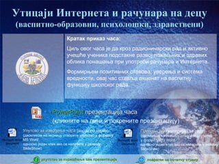 Утицаји Интернета и рачунара на децу
       (васпитно-образовни, психолошки, здравствени)
                                     Кратак приказ часа:
                                     Циљ овог часа је да кроз радионичарски рад и активно
                                     учешће ученика подстакне развој пожељних и здравих
                                     облика понашања при употреби рачунара и Интернета.
                                     Формирњем позитивних ставова, уверења и система
                                     вредности, овај час ставља акценат на васпитну
                                     функцију школског рада.



                        •   PowerPoint презентација часа
                            (кликните на линк и покрените презентацију)
            Упутсво за извођење часа (корак по корак)                           Прилози 1-5 (материјал за рад)
               (двокликом на иконицу отворите упутство у формату                  (двокликом на иконицу отворите упутство
Microsoft Word MS Word                                             Microsoft Word у формату MS Word
   Document односно један клик ако се налазите у режиму               Document    односно један клик ако се налазите у режиму
               SlideShow)                                                         SlideShow)

                      упутство за коришћење ове презентације                       повратак на почетну страну
 