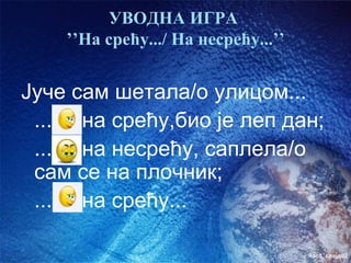 УВОДНА ИГРА
    ’’На срећу.../ На несрећу...’’


Јуче сам шетала/о улицом...
 ... на срећу,био је леп дан;
 ... на несрећу, саплела/о
 сам се на плочник;
 ... на срећу...

                                     час3. слајд02
 