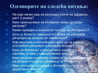 Одговорите на следећа питања:
1.   На који начин рад на рачунару утиче на здравље,
     раст и развој?
2.   Како прикључење на Интернет може да угози
     рачунар?
3.   Какве преваре и опасности постоје на Интернету?
4.   Шта су болести зависности? Може ли употреба
     рачунара да доведе до зависности?
5.   Које вештине и способности могу да се развију
     употребом рачунара и играњем игрица?
6.   Како се Интернет и игрице могу користити у
     настави, а како у свакодневном животу?
7.   Како се може корисније провести слободно време
     од играња игрица и суфовања по Интернету?
8.   Како употреба рачунара и Интернета утиче на
     друштвени живот?                              час3. слајд05
 