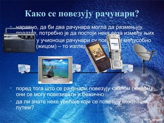 Како се повезују рачунари?
• наравно, да би два рачунара могла да размењују
  податке, потребно је да постоји нека веза између њих
• код нас у учионоци рачунари су повезани међусобно
  каблом (жицом) – то изгледа овако:




• поред тога што се рачунари повезују каблом (жицом)
  они се могу повезивати и бежично
• да ли знате неке урећаје који се повезују бежичним
  путем?

                                                  час1. слајд04
 