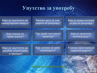Упутство за употребу

 Како се заштитити од     Колико дуго се сме     Који је прави положај
компјутерских вируса?     радити на рачунару?     за рад на рачунару?



   Које игрице не         Где треба поставити      Који је правилан
   треба играти?                монитор?            положај руку?



Како се заштитити од      Које сајтове не реба   У каквој просторији је
могућих злоупотреба           посећивати?           најбоље радити?
     и превара?




                        ПРЕЂИ НА СЛЕДЕЋИ СЛАЈД
                                                               час3. слајд10
 