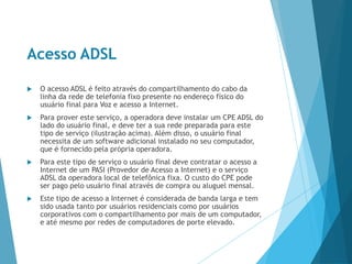 Acesso ADSL
 O acesso ADSL é feito através do compartilhamento do cabo da
linha da rede de telefonia fixo presente no endereço físico do
usuário final para Voz e acesso a Internet.
 Para prover este serviço, a operadora deve instalar um CPE ADSL do
lado do usuário final, e deve ter a sua rede preparada para este
tipo de serviço (ilustração acima). Além disso, o usuário final
necessita de um software adicional instalado no seu computador,
que é fornecido pela própria operadora.
 Para este tipo de serviço o usuário final deve contratar o acesso a
Internet de um PASI (Provedor de Acesso a Internet) e o serviço
ADSL da operadora local de telefônica fixa. O custo do CPE pode
ser pago pelo usuário final através de compra ou aluguel mensal.
 Este tipo de acesso a Internet é considerada de banda larga e tem
sido usada tanto por usuários residenciais como por usuários
corporativos com o compartilhamento por mais de um computador,
e até mesmo por redes de computadores de porte elevado.
 