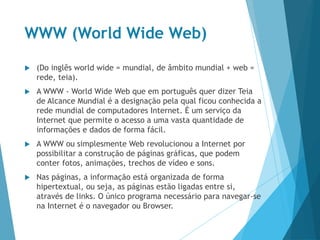 WWW (World Wide Web)
 (Do inglês world wide = mundial, de âmbito mundial + web =
rede, teia).
 A WWW - World Wide Web que em português quer dizer Teia
de Alcance Mundial é a designação pela qual ficou conhecida a
rede mundial de computadores Internet. É um serviço da
Internet que permite o acesso a uma vasta quantidade de
informações e dados de forma fácil.
 A WWW ou simplesmente Web revolucionou a Internet por
possibilitar a construção de páginas gráficas, que podem
conter fotos, animações, trechos de vídeo e sons.
 Nas páginas, a informação está organizada de forma
hipertextual, ou seja, as páginas estão ligadas entre si,
através de links. O único programa necessário para navegar-se
na Internet é o navegador ou Browser.
 