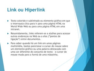 Link ou Hiperlink
 Texto colorido e sublinhado ou elemento gráfico em que
o internauta clica para ir para uma página HTML na
World Wide Web ou para uma página HTML em uma
intranet.
 Resumidamente, links referem-se a atalhos para acessar
outros endereços na Web ou a elos (“pontes de
ligação”) entre documentos.
 Para saber quando há um link em umas páginas
multimídia, bastos posicionar o cursor do mouse sobre
um elemento gráfico ou uma palavra destacada com
uma cor diferente do conjunto de texto – o cursor do
mouse muda para a forma de uma mãozinha.
 