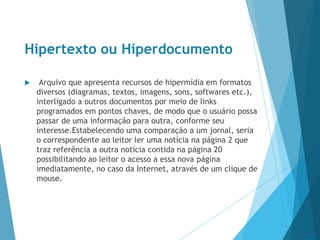 Hipertexto ou Hiperdocumento
 Arquivo que apresenta recursos de hipermídia em formatos
diversos (diagramas, textos, imagens, sons, softwares etc.),
interligado a outros documentos por meio de links
programados em pontos chaves, de modo que o usuário possa
passar de uma informação para outra, conforme seu
interesse.Estabelecendo uma comparação a um jornal, seria
o correspondente ao leitor ler uma notícia na página 2 que
traz referência a outra notícia contida na página 20
possibilitando ao leitor o acesso a essa nova página
imediatamente, no caso da Internet, através de um clique de
mouse.
 