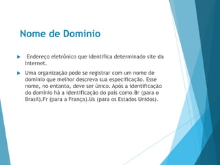 Nome de Domínio
 Endereço eletrônico que identifica determinado site da
Internet.
 Uma organização pode se registrar com um nome de
domínio que melhor descreva sua especificação. Esse
nome, no entanto, deve ser único. Após a identificação
do domínio há a identificação do país como.Br (para o
Brasil).Fr (para a França).Us (para os Estados Unidos).
 