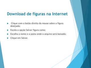 Download de figuras na Internet
 Clique com o botão direito do mouse sobre a figura
desejada;
 Escola a opção Salvar figura como;
 Escolha o nome e a pasta onde o arquivo será baixado;
 Clique em Salvar.
 