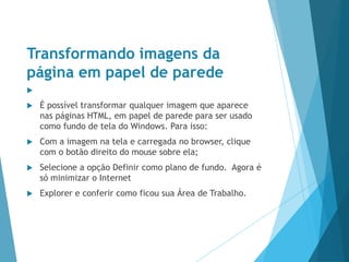 Transformando imagens da
página em papel de parede

 É possível transformar qualquer imagem que aparece
nas páginas HTML, em papel de parede para ser usado
como fundo de tela do Windows. Para isso:
 Com a imagem na tela e carregada no browser, clique
com o botão direito do mouse sobre ela;
 Selecione a opção Definir como plano de fundo. Agora é
só minimizar o Internet
 Explorer e conferir como ficou sua Área de Trabalho.
 