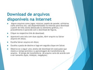 Download de arquivos
disponíveis na Internet
 Alguns arquivos como jogos; músicas; papéis de parede; utilitários
como antivírus etc; são disponibilizados na Internet para download
a partir de links (texto destacado ou elemento gráfico), e o
procedimento é parecido com o download de figuras.
 Clique no respectivo link de download;
 Aparecerá uma tela com duas opções, Abrir arquivo ou Salvar
arquivo em disco;
 Escolha Salvar arquivo em disco;
 Escolha a pasta de destino e logo em seguida clique em Salvar.
 Observa-se a seguir uma Janela (de download em execução) que
mostra o tempo previsto e a porcentagem de transferência do
arquivo. O tempo de transferência do arquivo varia de acordo com
o ser tamanho (byte, kilobyte, megabyte).
 