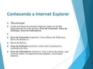Conhecendo a Internet Explorer
 Tela principal
 A tela principal do Internet Explorer pode ser divida
basicamente em três partes: Área de Comando; Área de
Exibição; Área de Indicadores.

 Área de Comando (superior): traz a Barra de Endereço,
Barra de Botões e:
 Barra de Menus;
 Área de Exibição (central): onde você vizualizará o
conteúdo do site;
 Área de Indicadores (inferior): traz a barra de status, que
informa sobre carregamento das páginas. (Ilustração
abaixo).
 