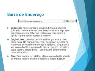 Barra de Endereço
 Endereço: neste campo o usuário digita o endereço
(URL) do site na Internet que deseja visitar e logo após
pressiona a tecla Enter no teclado ou clica sobre a
opção Ir para poder acessar o mesmo.
 Opção Links: permite definir atalhos para seus sites
preferidos. No campo Endereço, posicione o cursor no
ícone que antecede o endereço da página, clique uma
vez com o botão esquerdo do mouse, segure, arraste e
solte sobre a opção Links. Você estará criando uma
barra de atalhos.
 Obs: Para excluir um atalho, clique com o botão direito
do mouse sobre o atalho e escolha a opção Excluir.
 