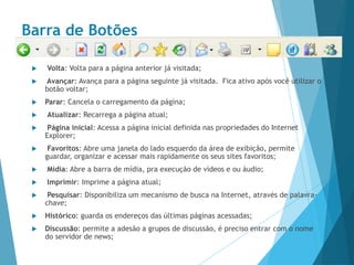 Barra de Botões
 Volta: Volta para a página anterior já visitada;
 Avançar: Avança para a página seguinte já visitada. Fica ativo após você utilizar o
botão voltar;
 Parar: Cancela o carregamento da página;
 Atualizar: Recarrega a página atual;
 Página inicial: Acessa a página inicial definida nas propriedades do Internet
Explorer;
 Favoritos: Abre uma janela do lado esquerdo da área de exibição, permite
guardar, organizar e acessar mais rapidamente os seus sites favoritos;
 Mídia: Abre a barra de mídia, pra execução de vídeos e ou áudio;
 Imprimir: Imprime a página atual;
 Pesquisar: Disponibiliza um mecanismo de busca na Internet, através de palavra-
chave;
 Histórico: guarda os endereços das últimas páginas acessadas;
 Discussão: permite a adesão a grupos de discussão, é preciso entrar com o nome
do servidor de news;
 