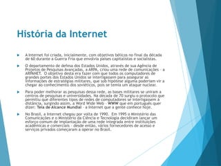 História da Internet
 A Internet foi criada, inicialmente, com objetivos bélicos no final da década
de 60 durante a Guerra Fria que envolvia países capitalistas e socialistas.
 O departamento de defesa dos Estados Unidos, através de sua Agência de
Projetos de Pesquisas Avançadas, a ARPA, criou uma rede de comunicações – a
ARPANET. O objetivo desta era fazer com que todos os computadores de
grandes portes dos Estados Unidos se interligassem para assegurar as
informações de estratégias militares, que sob hipótese alguma poderiam vir a
chegar ao conhecimento dos soviéticos, pois se temia um ataque nuclear.
 Para poder melhorar as pesquisas dessa rede, as bases militares se uniram a
centros de pesquisas e universidades. Na década de 70 surgiu o protocolo que
permitiu que diferentes tipos de redes de computadores se interligassem à
distância, surgindo assim, a Word Wide Web – WWW que em português quer
dizer: Teia de Alcance Mundial – a Internet que a gente conhece hoje.
 No Brasil, a Internet chegou por volta de 1990. Em 1995 o Ministério das
Comunicações e o Ministério da Ciência e Tecnologia decidiram lançar um
esforço comum de implantação de uma rede integrada entre instituições
acadêmicas e comerciais – desde então, vários fornecedores de acesso e
serviços privados começaram a operar no Brasil.
 