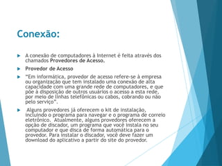 Conexão:
 A conexão de computadores à Internet é feita através dos
chamados Provedores de Acesso.
 Provedor de Acesso
 “Em informática, provedor de acesso refere-se à empresa
ou organização que tem instalado uma conexão de alta
capacidade com uma grande rede de computadores, e que
põe à disposição de outros usuários o acesso a esta rede,
por meio de linhas telefônicas ou cabos, cobrando ou não
pelo serviço”.
 Alguns provedores já oferecem o kit de instalação,
incluindo o programa para navegar e o programa de correio
eletrônico. Atualmente, alguns provedores oferecem a
opção de discador, um programa que você instala no seu
computador e que disca de forma automática para o
provedor. Para instalar o discador, você deve fazer um
download do aplicativo a partir do site do provedor.
 