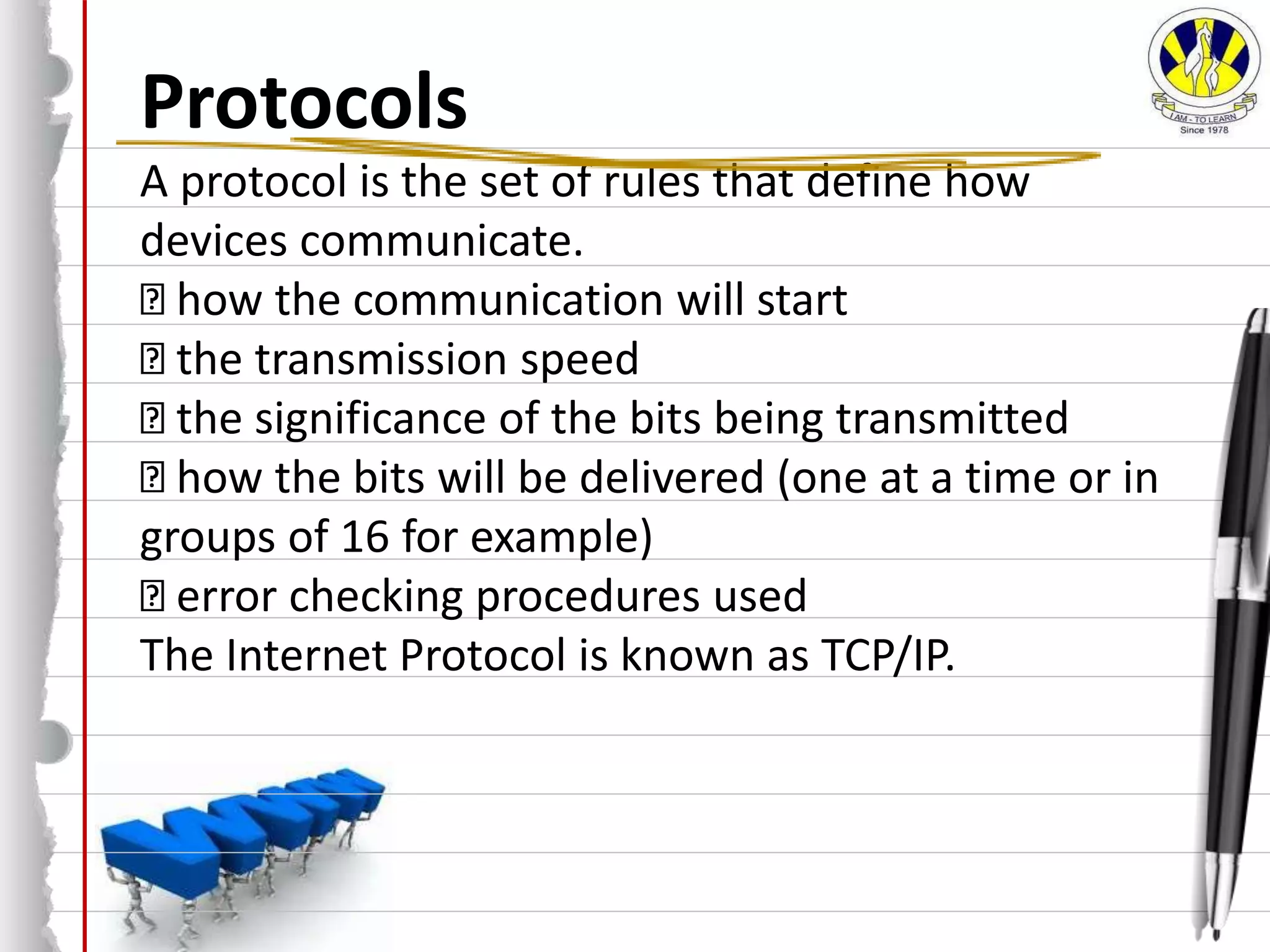 Protocols
A protocol is the set of rules that define how
devices communicate.
how the communication will start
the transmission speed
the significance of the bits being transmitted
how the bits will be delivered (one at a time or in
groups of 16 for example)
error checking procedures used
The Internet Protocol is known as TCP/IP.
 