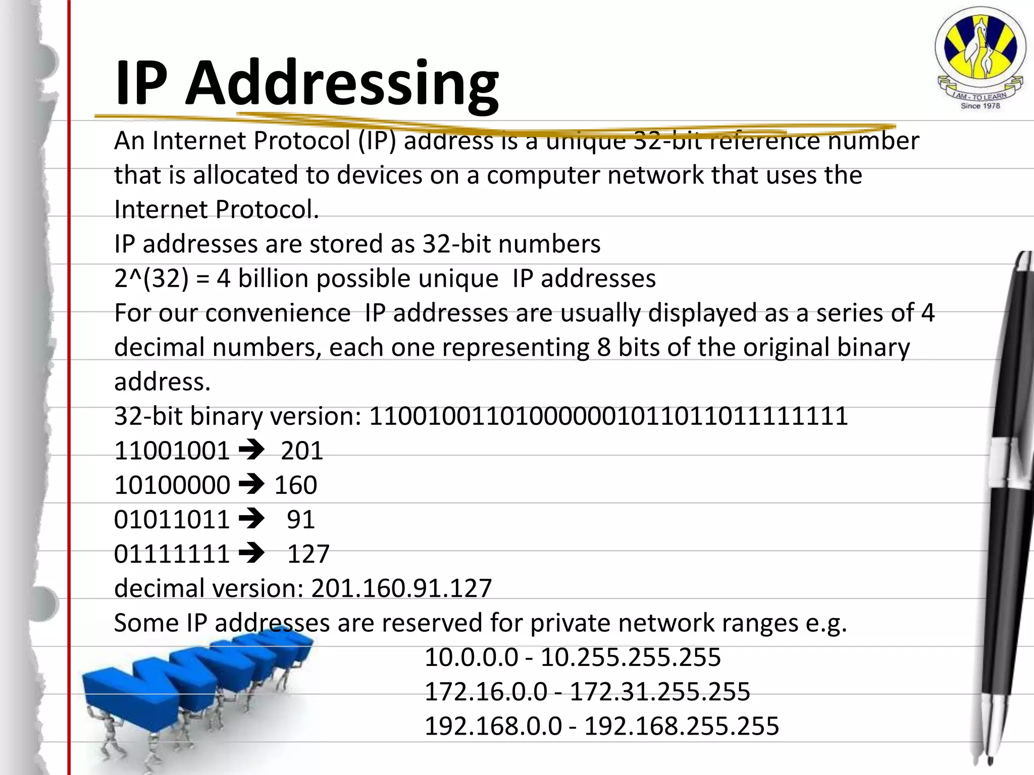 IP Addressing
An Internet Protocol (IP) address is a unique 32-bit reference number
that is allocated to devices on a computer network that uses the
Internet Protocol.
IP addresses are stored as 32-bit numbers
2^(32) = 4 billion possible unique IP addresses
For our convenience IP addresses are usually displayed as a series of 4
decimal numbers, each one representing 8 bits of the original binary
address.
32-bit binary version: 110010011010000001011011011111111
11001001  201
10100000  160
01011011  91
01111111  127
decimal version: 201.160.91.127
Some IP addresses are reserved for private network ranges e.g.
10.0.0.0 - 10.255.255.255
172.16.0.0 - 172.31.255.255
192.168.0.0 - 192.168.255.255
 